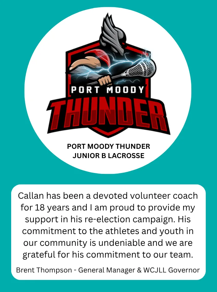 Port Moody Thunder Junior B Lacrosse, Brent Thompson, General Manager & WCJLL Governor: Callan has been a devoted volunteer coach for 18 years and I am proud to provide my support in his re-election campaign. His commitment to the athletes and youth in our community is undeniable and we are grateful for his commitment to our team.