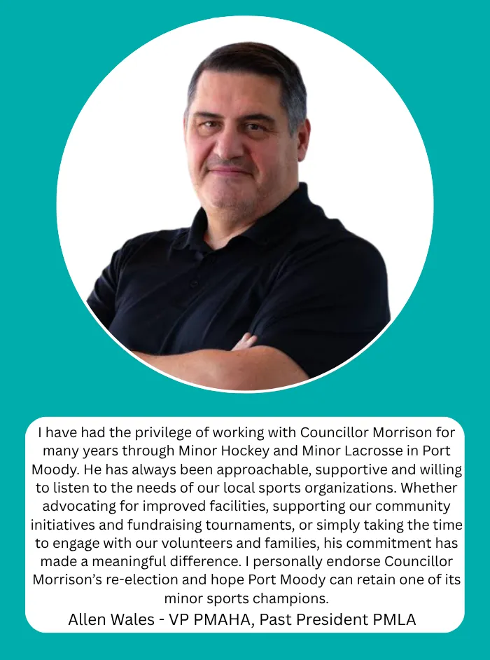 Allen Wales, VP PMAHA, Past President PMLA: I have had the privilege of working with Councillor Morrison for many years through Minor Hockey and Minor Lacrosse in Port Moody. He has always been approachable, supportive and willing to listen to the needs of our local sports organizations. His commitment has made a meaningful difference. I personally endorse Councillor Morrison's re-election and hope Port Moody can retain one of its minor sports champions.